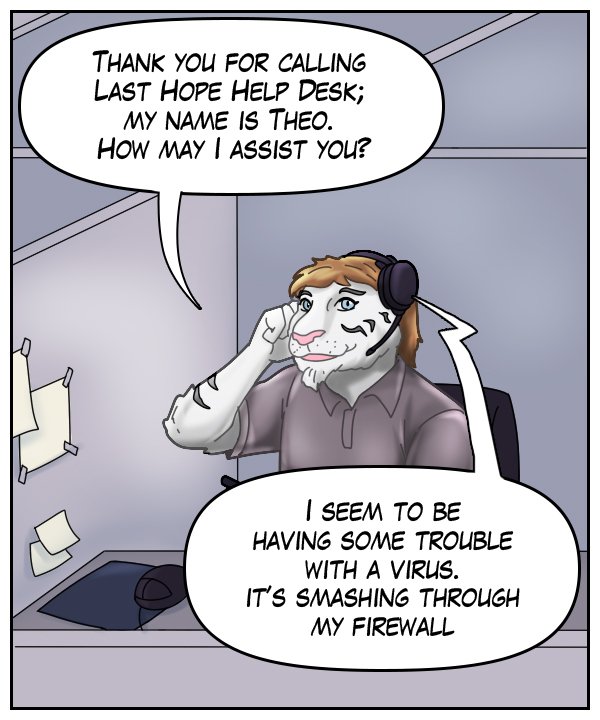Theo: “Thank you for calling Last Hope Help Desk; my name is Theo. How may I assist you?” Voice on phone: “I seem to be having trouble with a virus. It’s smashing through my firewall.”