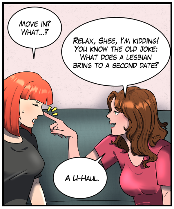 Sheila: “Move in? What…?” Nickey: “Relax, Shee, I’m kidding! You know the old joke: What does a lesbian bring to a second date? A U-Haul.”