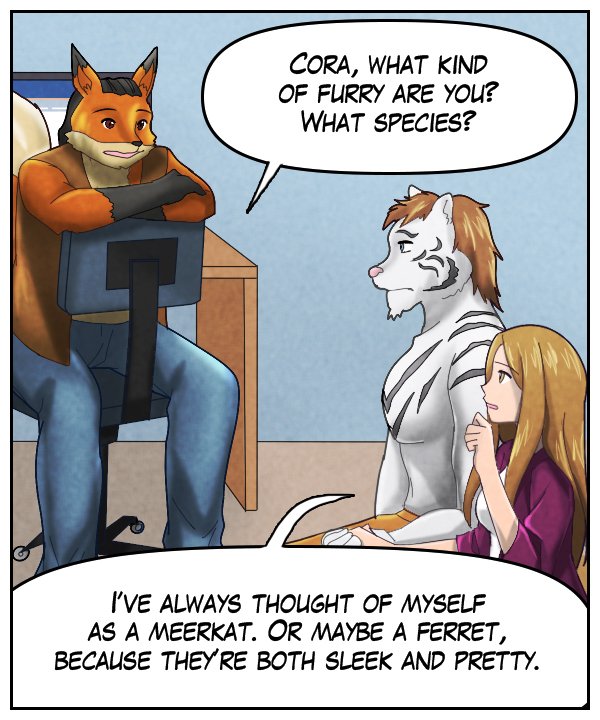 Lightfoot: “Cora, what kind of furry are you? What species?” Cora: “I’ve always thought of myself as a meerkat. Or maybe a ferret, because they’re both sleek and pretty.”