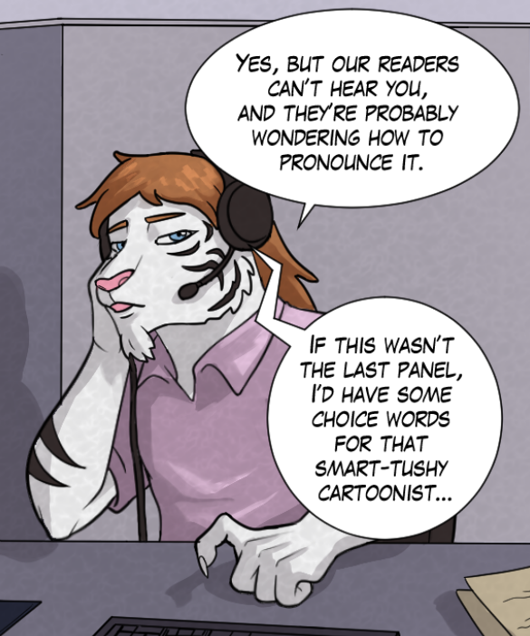 Theo: “Yes, but our readers can’t hear you, and they’re probably wondering how to pronounce it.” Voice on phone: “If this wasn’t the last panel, I’d have some choice words for that smart-tushy cartoonist…”