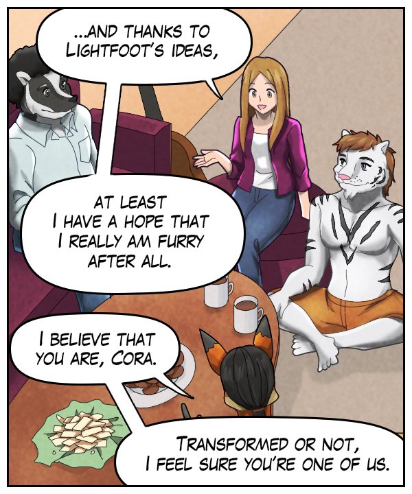 Cora: “…and thanks to Lightfoot’s ideas, at least I have a hope that I really am furry after all.” Lightfoot: “I believe that you are, Cora. Transformed or not, I feel sure that you’re one of us.”