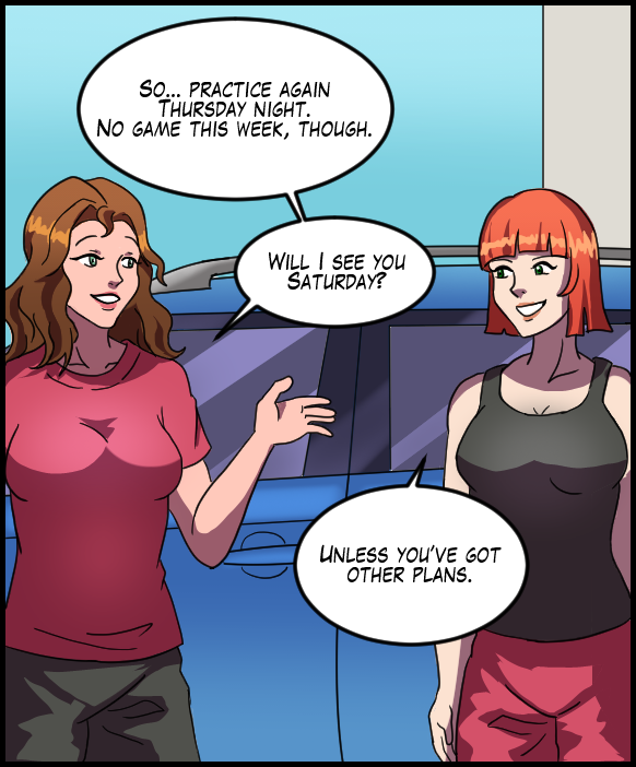 Nickey: “So… practice again Thursday night. No game this week, though. Will I see you on Saturday?” Sheila: “Unless you’ve got other plans.”