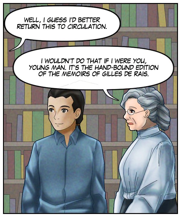Voice Out of Frame: “Well, I guess I’d better return this to circulation.” Mrs. Tuttobene: “I wouldn’t do that if I were you, young man. It’s the hand-bound edition of the memoirs of Gilles de Rais.”
