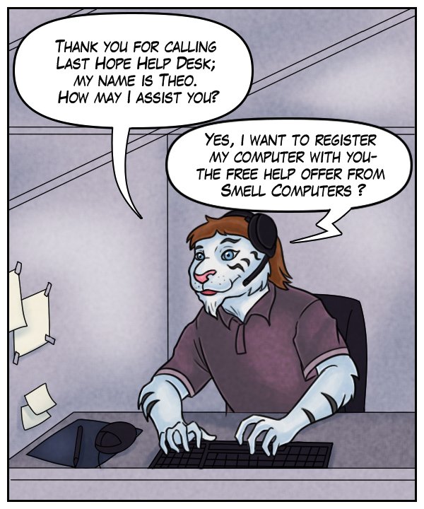 Theo: “Thank you for calling Last Hope Help Desk; my name is Theo. How may I assist you?” Voice on phone: “Yes, I want to register my computer with you – the free help offer from Smell Computers?”