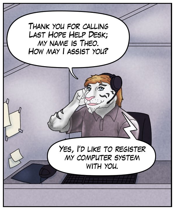 Theo: “Thank you for calling Last Hope Help Desk; my name is Theo. How may I assist you?” Voice on phone: “Yes, I’d like to register my computer system with you.”
