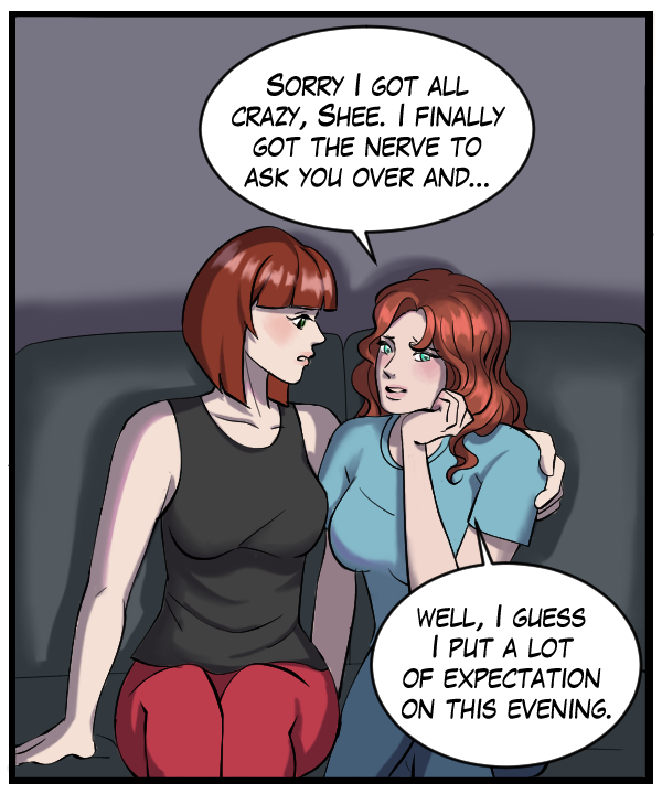 Nickey: “Sorry I got all crazy, Shee. I finally got the nerve to ask you over and… Well, I guess I put a lot of expectation on this evening.”
